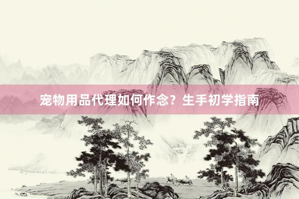 宠物用品代理如何作念?生手初学指南